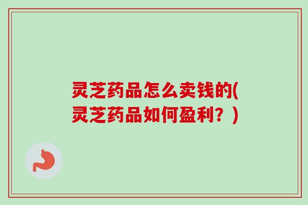 灵芝药品怎么卖钱的(灵芝药品如何盈利?)-第1张图片-卓越灵芝孢子粉 灵芝药品怎么卖钱的(灵芝药品如何盈利?)-第1张图片-卓越灵芝孢子粉