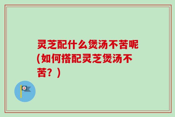 灵芝配什么煲汤不苦呢(如何搭配灵芝煲汤不苦？)-第1张图片-卓越灵芝孢子粉