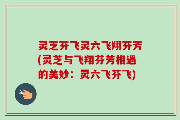 灵芝芬飞灵六飞翔芬芳(灵芝与飞翔芬芳相遇的美妙：灵六飞芬飞)-第1张图片-卓越灵芝孢子粉