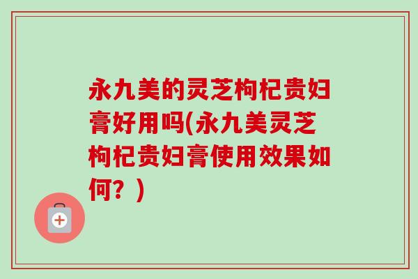 永九美的灵芝枸杞贵妇膏好用吗(永九美灵芝枸杞贵妇膏使用效果如何？)-第1张图片-卓越灵芝孢子粉