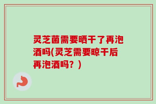 灵芝菌需要晒干了再泡酒吗(灵芝需要晾干后再泡酒吗?)-第1张图片-卓越灵芝孢子粉 灵芝菌需要晒干了再泡酒吗(灵芝需要晾干后再泡酒吗?)-第1张图片-卓越灵芝孢子粉