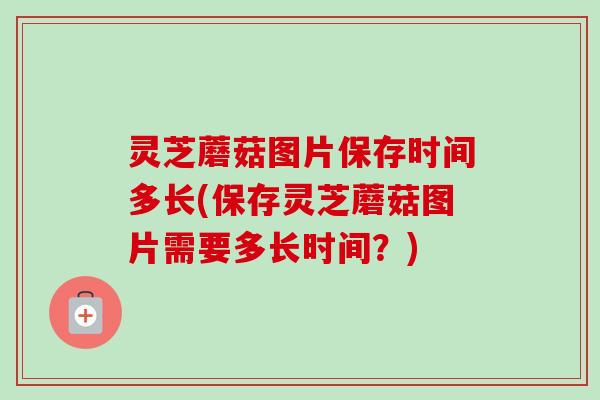 灵芝蘑菇图片保存时间多长(保存灵芝蘑菇图片需要多长时间？)-第1张图片-卓越灵芝孢子粉