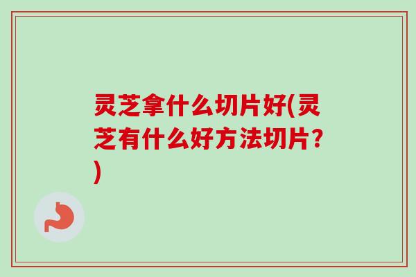 灵芝拿什么切片好(灵芝有什么好方法切片？)-第1张图片-卓越灵芝孢子粉