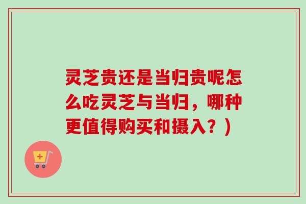 灵芝贵还是当归贵呢怎么吃灵芝与当归，哪种更值得购买和摄入？)-第1张图片-卓越灵芝孢子粉