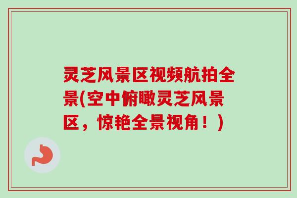 灵芝风景区视频航拍全景(空中俯瞰灵芝风景区,惊艳全景视角!)-第1张图片-卓越灵芝孢子粉 灵芝风景区视频航拍全景(空中俯瞰灵芝风景区,惊艳全景视角!)-第1张图片-卓越灵芝孢子粉