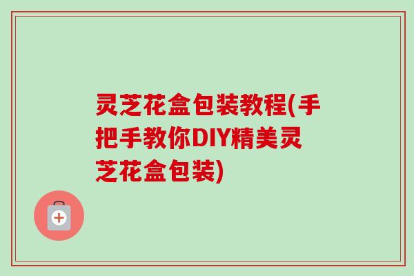 灵芝花盒包装教程(手把手教你DIY精美灵芝花盒包装)-第1张图片-卓越灵芝孢子粉 灵芝花盒包装教程(手把手教你DIY精美灵芝花盒包装)-第1张图片-卓越灵芝孢子粉