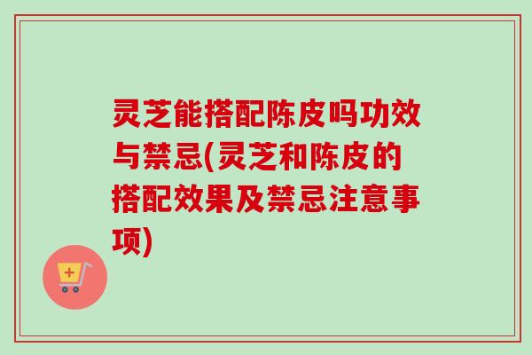 灵芝能搭配陈皮吗功效与禁忌(灵芝和陈皮的搭配效果及禁忌注意事项)-第1张图片-卓越灵芝孢子粉