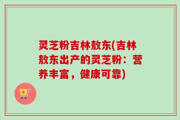 灵芝粉吉林敖东(吉林敖东出产的灵芝粉:营养丰富,健康可靠)-第1张图片-卓越灵芝孢子粉 灵芝粉吉林敖东(吉林敖东出产的灵芝粉:营养丰富,健康可靠)-第1张图片-卓越灵芝孢子粉