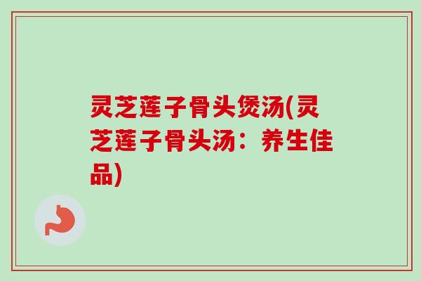 灵芝莲子骨头煲汤(灵芝莲子骨头汤：养生佳品)-第1张图片-卓越灵芝孢子粉