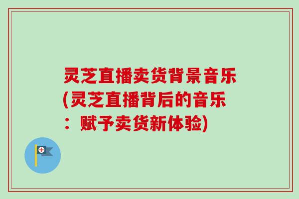 灵芝直播卖货背景音乐(灵芝直播背后的音乐：赋予卖货新体验)-第1张图片-卓越灵芝孢子粉