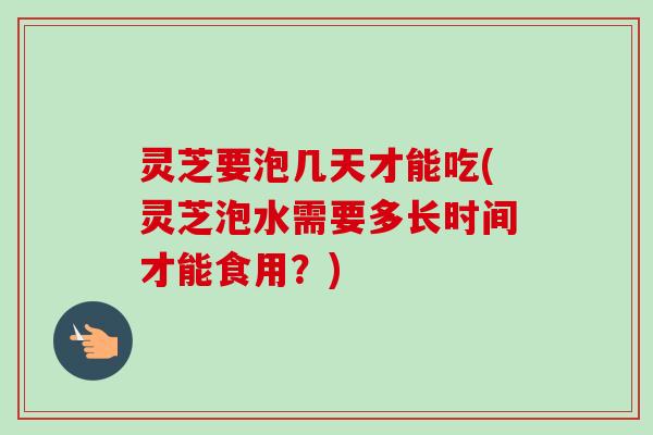 灵芝要泡几天才能吃(灵芝泡水需要多长时间才能食用?)-第1张图片-卓越灵芝孢子粉 灵芝要泡几天才能吃(灵芝泡水需要多长时间才能食用?)-第1张图片-卓越灵芝孢子粉
