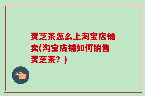 灵芝茶怎么上淘宝店铺卖(淘宝店铺如何销售灵芝茶?)-第1张图片-卓越灵芝孢子粉 灵芝茶怎么上淘宝店铺卖(淘宝店铺如何销售灵芝茶?)-第1张图片-卓越灵芝孢子粉