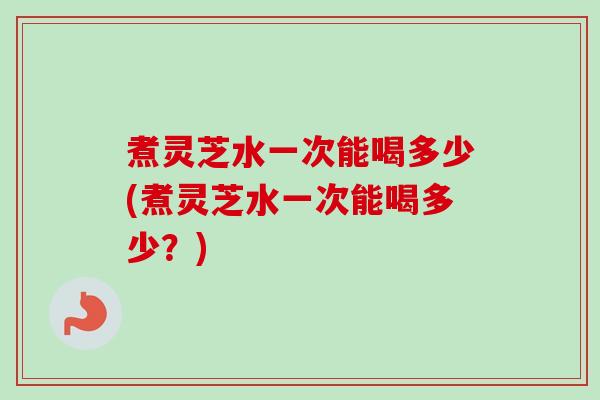 煮灵芝水一次能喝多少(煮灵芝水一次能喝多少？)-第1张图片-卓越灵芝孢子粉