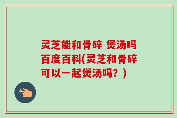 灵芝能和骨碎 煲汤吗百度百科(灵芝和骨碎可以一起煲汤吗?)-第1张图片-卓越灵芝孢子粉 灵芝能和骨碎 煲汤吗百度百科(灵芝和骨碎可以一起煲汤吗?)-第1张图片-卓越灵芝孢子粉