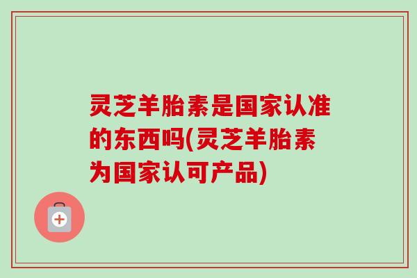 灵芝羊胎素是国家认准的东西吗(灵芝羊胎素为国家认可产品)-第1张图片-卓越灵芝孢子粉 灵芝羊胎素是国家认准的东西吗(灵芝羊胎素为国家认可产品)-第1张图片-卓越灵芝孢子粉