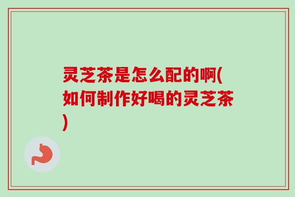 灵芝茶是怎么配的啊(如何制作好喝的灵芝茶)-第1张图片-卓越灵芝孢子粉 灵芝茶是怎么配的啊(如何制作好喝的灵芝茶)-第1张图片-卓越灵芝孢子粉