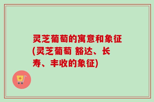 灵芝葡萄的寓意和象征(灵芝葡萄 豁达、长寿、丰收的象征)-第1张图片-卓越灵芝孢子粉 灵芝葡萄的寓意和象征(灵芝葡萄 豁达、长寿、丰收的象征)-第1张图片-卓越灵芝孢子粉
