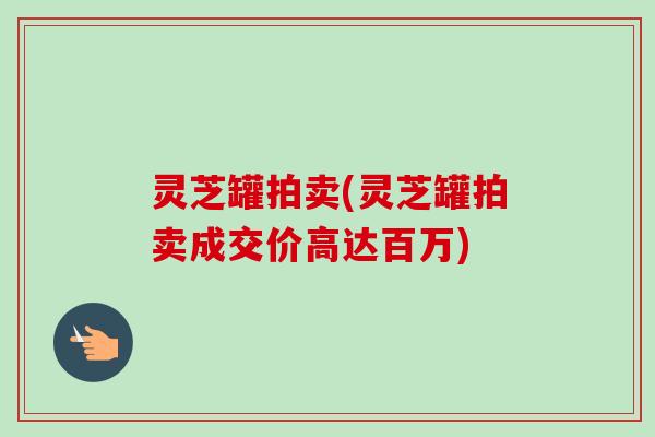 灵芝罐拍卖(灵芝罐拍卖成交价高达百万)-第1张图片-卓越灵芝孢子粉 灵芝罐拍卖(灵芝罐拍卖成交价高达百万)-第1张图片-卓越灵芝孢子粉