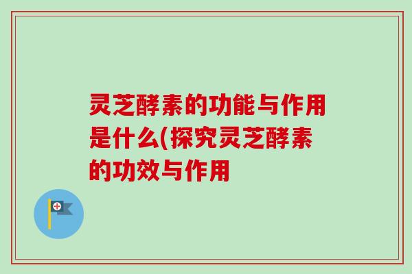 灵芝酵素的功能与作用是什么(探究灵芝酵素的功效与作用-第1张图片-卓越灵芝孢子粉 灵芝酵素的功能与作用是什么(探究灵芝酵素的功效与作用-第1张图片-卓越灵芝孢子粉