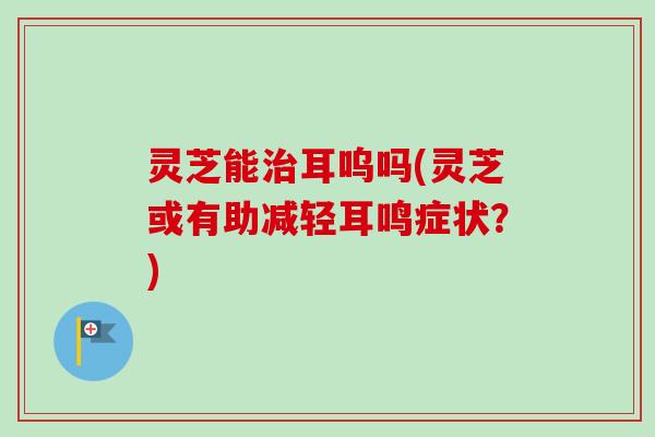 灵芝能治耳呜吗(灵芝或有助减轻耳鸣症状?)-第1张图片-卓越灵芝孢子粉 灵芝能治耳呜吗(灵芝或有助减轻耳鸣症状?)-第1张图片-卓越灵芝孢子粉