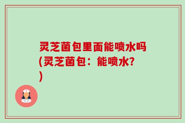 灵芝菌包里面能喷水吗(灵芝菌包:能喷水?)-第1张图片-卓越灵芝孢子粉 灵芝菌包里面能喷水吗(灵芝菌包:能喷水?)-第1张图片-卓越灵芝孢子粉