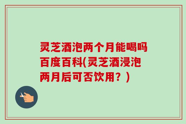 灵芝酒泡两个月能喝吗百度百科(灵芝酒浸泡两月后可否饮用?)-第1张图片-卓越灵芝孢子粉 灵芝酒泡两个月能喝吗百度百科(灵芝酒浸泡两月后可否饮用?)-第1张图片-卓越灵芝孢子粉