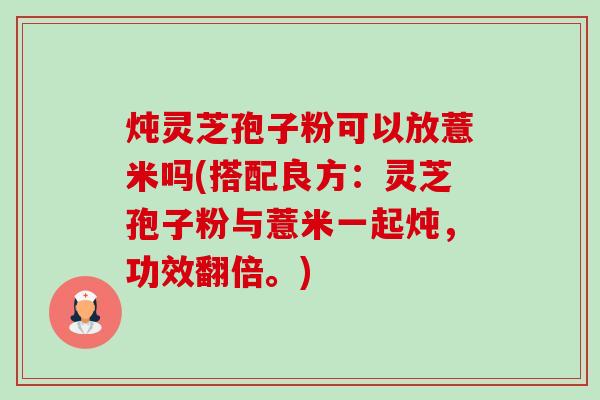 炖灵芝孢子粉可以放薏米吗(搭配良方：灵芝孢子粉与薏米一起炖，功效翻倍。)-第1张图片-卓越灵芝孢子粉