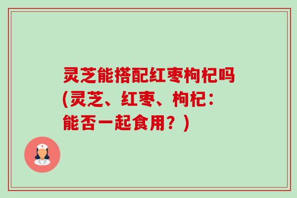 灵芝能搭配红枣枸杞吗(灵芝、红枣、枸杞:能否一起食用?)-第1张图片-卓越灵芝孢子粉 灵芝能搭配红枣枸杞吗(灵芝、红枣、枸杞:能否一起食用?)-第1张图片-卓越灵芝孢子粉