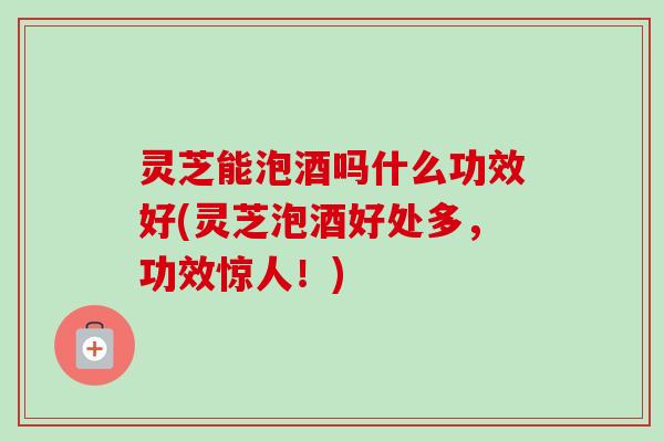 灵芝能泡酒吗什么功效好(灵芝泡酒好处多,功效惊人!)-第1张图片-卓越灵芝孢子粉 灵芝能泡酒吗什么功效好(灵芝泡酒好处多,功效惊人!)-第1张图片-卓越灵芝孢子粉
