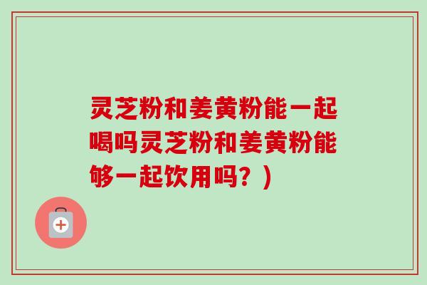 灵芝粉和姜黄粉能一起喝吗灵芝粉和姜黄粉能够一起饮用吗？)-第1张图片-卓越灵芝孢子粉