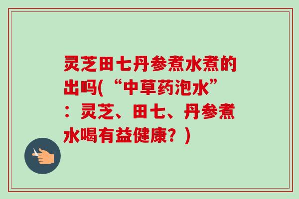 灵芝田七丹参煮水煮的出吗(“中草药泡水”：灵芝、田七、丹参煮水喝有益健康？)-第1张图片-卓越灵芝孢子粉