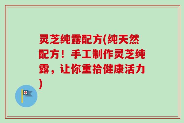 灵芝纯露配方(纯天然配方!手工制作灵芝纯露,让你重拾健康活力)-第1张图片-卓越灵芝孢子粉 灵芝纯露配方(纯天然配方!手工制作灵芝纯露,让你重拾健康活力)-第1张图片-卓越灵芝孢子粉