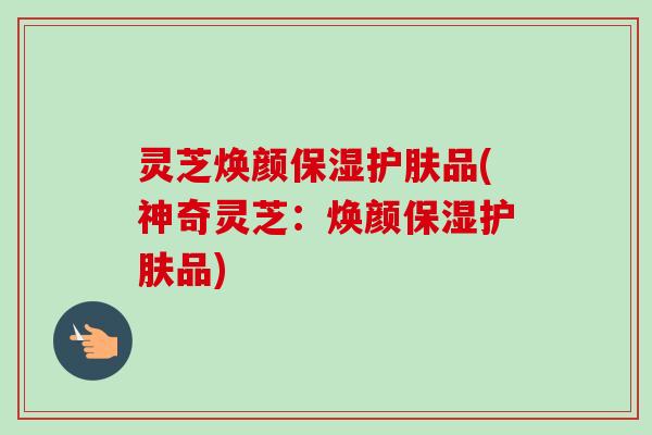 灵芝焕颜保湿护肤品(神奇灵芝:焕颜保湿护肤品)-第1张图片-卓越灵芝孢子粉 灵芝焕颜保湿护肤品(神奇灵芝:焕颜保湿护肤品)-第1张图片-卓越灵芝孢子粉