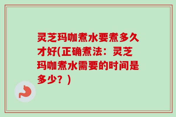 灵芝玛咖煮水要煮多久才好(正确煮法：灵芝玛咖煮水需要的时间是多少？)-第1张图片-卓越灵芝孢子粉