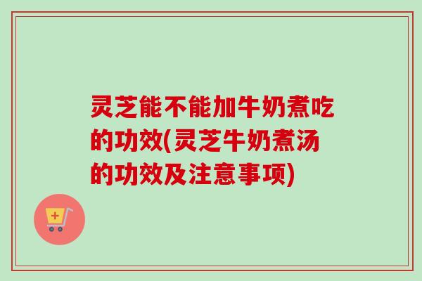 灵芝能不能加牛奶煮吃的功效(灵芝牛奶煮汤的功效及注意事项)-第1张图片-卓越灵芝孢子粉 灵芝能不能加牛奶煮吃的功效(灵芝牛奶煮汤的功效及注意事项)-第1张图片-卓越灵芝孢子粉