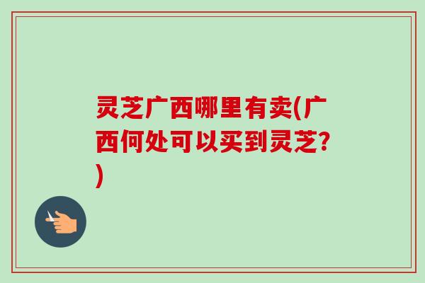 灵芝广西哪里有卖(广西何处可以买到灵芝?)-第1张图片-卓越灵芝孢子粉 灵芝广西哪里有卖(广西何处可以买到灵芝?)-第1张图片-卓越灵芝孢子粉