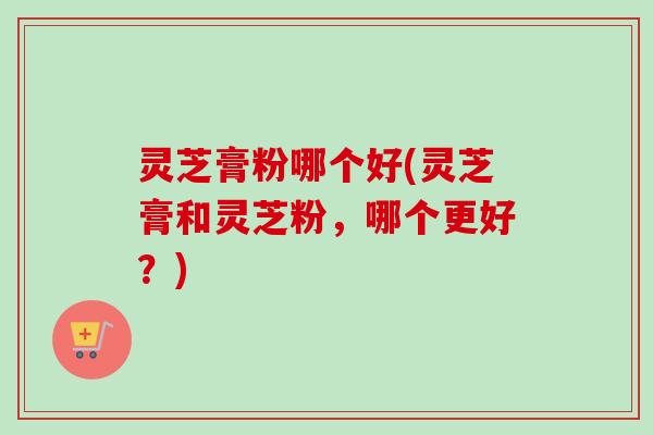 灵芝膏粉哪个好(灵芝膏和灵芝粉,哪个更好?)-第1张图片-卓越灵芝孢子粉 灵芝膏粉哪个好(灵芝膏和灵芝粉,哪个更好?)-第1张图片-卓越灵芝孢子粉