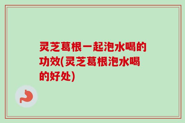 灵芝葛根一起泡水喝的功效(灵芝葛根泡水喝的好处)-第1张图片-卓越灵芝孢子粉 灵芝葛根一起泡水喝的功效(灵芝葛根泡水喝的好处)-第1张图片-卓越灵芝孢子粉