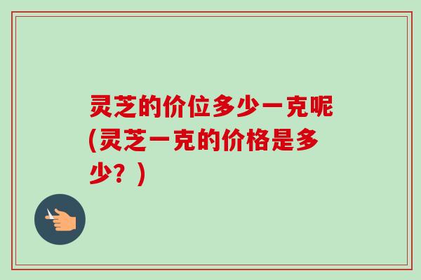 灵芝的价位多少一克呢(灵芝一克的价格是多少?)-第1张图片-卓越灵芝孢子粉 灵芝的价位多少一克呢(灵芝一克的价格是多少?)-第1张图片-卓越灵芝孢子粉