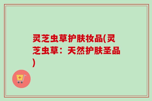灵芝虫草护肤妆品(灵芝虫草:天然护肤圣品)-第1张图片-卓越灵芝孢子粉 灵芝虫草护肤妆品(灵芝虫草:天然护肤圣品)-第1张图片-卓越灵芝孢子粉