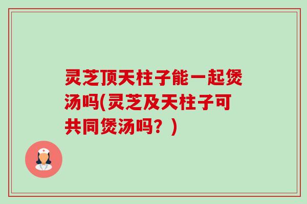 灵芝顶天柱子能一起煲汤吗(灵芝及天柱子可共同煲汤吗？)-第1张图片-卓越灵芝孢子粉