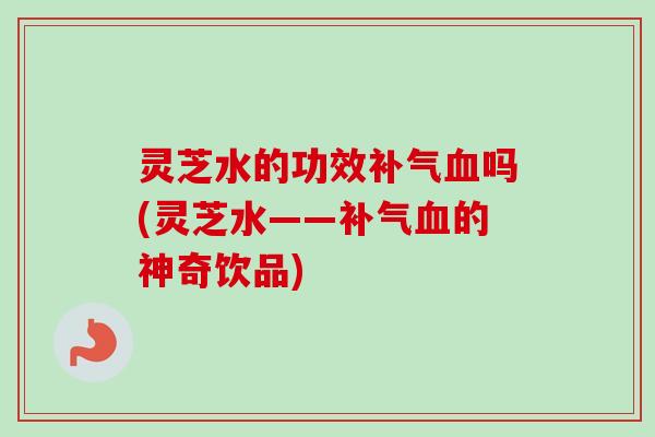 灵芝水的功效补气血吗(灵芝水——补气血的神奇饮品)-第1张图片-卓越灵芝孢子粉