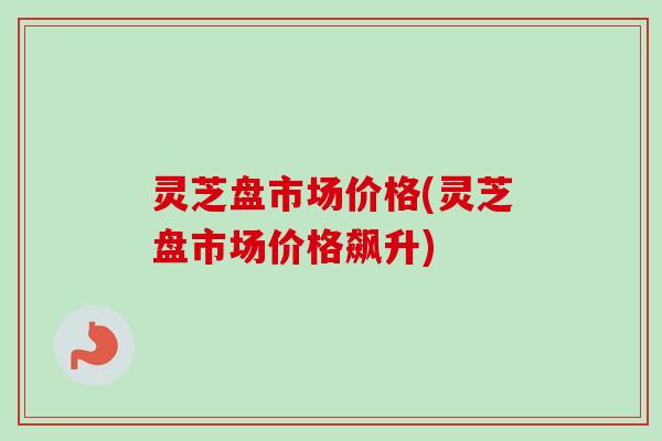 灵芝盘市场价格(灵芝盘市场价格飙升)-第1张图片-卓越灵芝孢子粉 灵芝盘市场价格(灵芝盘市场价格飙升)-第1张图片-卓越灵芝孢子粉