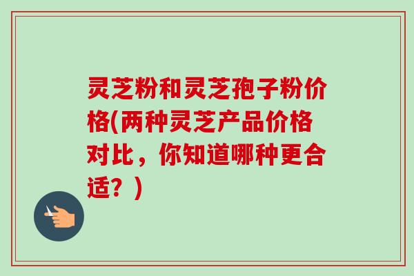 灵芝粉和灵芝孢子粉价格(两种灵芝产品价格对比，你知道哪种更合适？)-第1张图片-卓越灵芝孢子粉