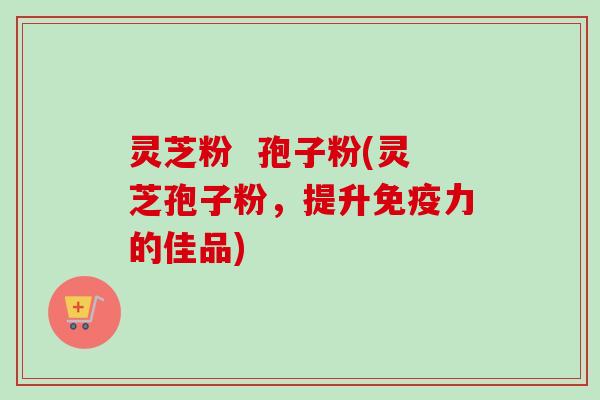 灵芝粉  孢子粉(灵芝孢子粉，提升免疫力的佳品)-第1张图片-卓越灵芝孢子粉