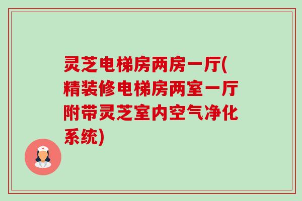灵芝电梯房两房一厅(精装修电梯房两室一厅附带灵芝室内空气净化系统)-第1张图片-卓越灵芝孢子粉 灵芝电梯房两房一厅(精装修电梯房两室一厅附带灵芝室内空气净化系统)-第1张图片-卓越灵芝孢子粉