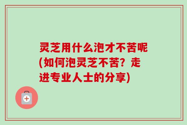 灵芝用什么泡才不苦呢(如何泡灵芝不苦？走进专业人士的分享)-第1张图片-卓越灵芝孢子粉