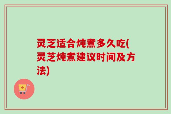 灵芝适合炖煮多久吃(灵芝炖煮建议时间及方法)-第1张图片-卓越灵芝孢子粉