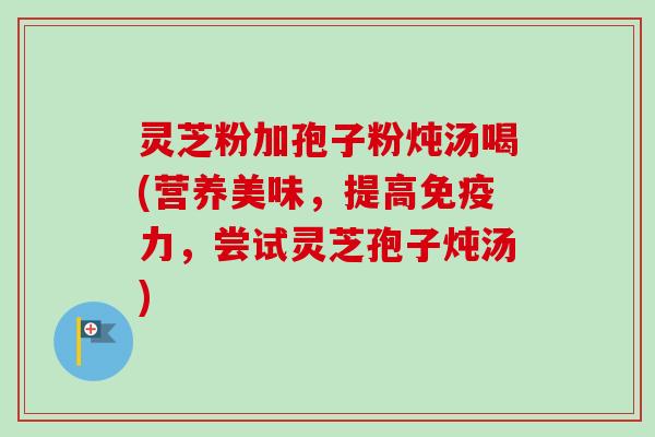 灵芝粉加孢子粉炖汤喝(营养美味,提高免疫力,尝试灵芝孢子炖汤)-第1张图片-卓越灵芝孢子粉 灵芝粉加孢子粉炖汤喝(营养美味,提高免疫力,尝试灵芝孢子炖汤)-第1张图片-卓越灵芝孢子粉