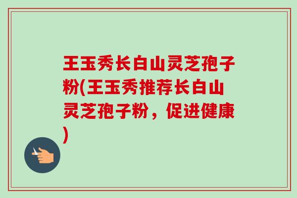 王玉秀长白山灵芝孢子粉(王玉秀推荐长白山灵芝孢子粉,促进健康)-第1张图片-卓越灵芝孢子粉 王玉秀长白山灵芝孢子粉(王玉秀推荐长白山灵芝孢子粉,促进健康)-第1张图片-卓越灵芝孢子粉